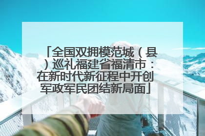 全国双拥模范城（县）巡礼福建省福清市：在新时代新征程中开创军政军民团结新局面
