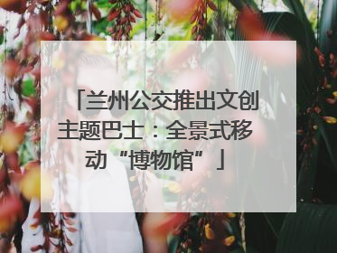 兰州公交推出文创主题巴士：全景式移动“博物馆”