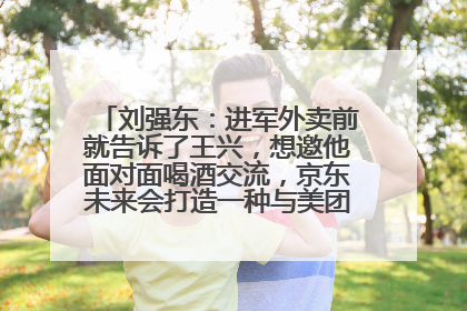 刘强东：进军外卖前就告诉了王兴，想邀他面对面喝酒交流，京东未来会打造一种与美团不同的商业模式