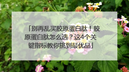 别再乱买胶原蛋白肽！胶原蛋白肽怎么选？这4个关键指标教你挑到最优品