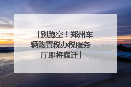 别跑空！郑州车辆购置税办税服务厅即将搬迁