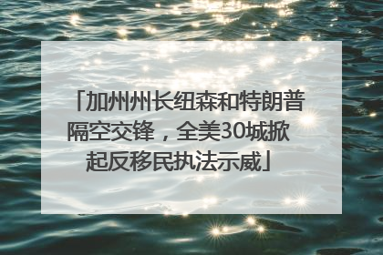 加州州长纽森和特朗普隔空交锋，全美30城掀起反移民执法示威