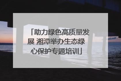 助力绿色高质量发展 湘潭举办生态绿心保护专题培训