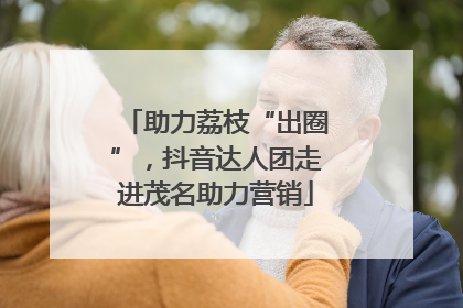 助力荔枝“出圈”，抖音达人团走进茂名助力营销