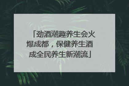 劲酒潮趣养生会火爆成都，保健养生酒成全民养生新潮流