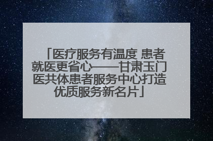 医疗服务有温度 患者就医更省心——甘肃玉门医共体患者服务中心打造优质服务新名片