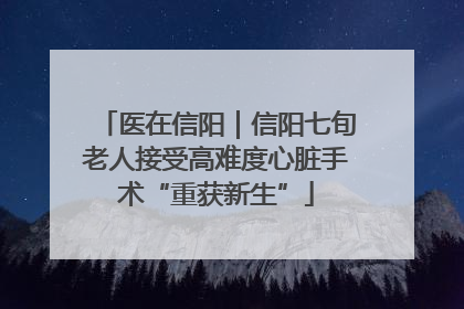 医在信阳｜信阳七旬老人接受高难度心脏手术“重获新生”