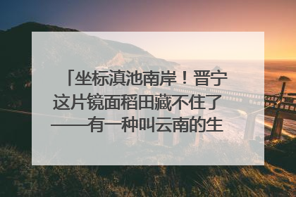 坐标滇池南岸！晋宁这片镜面稻田藏不住了——有一种叫云南的生活之365天