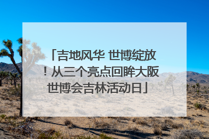 吉地风华 世博绽放！从三个亮点回眸大阪世博会吉林活动日