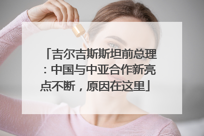 吉尔吉斯斯坦前总理：中国与中亚合作新亮点不断，原因在这里