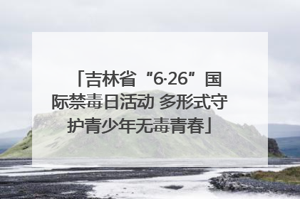 吉林省“6·26”国际禁毒日活动 多形式守护青少年无毒青春