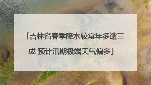 吉林省春季降水较常年多逾三成 预计汛期极端天气偏多