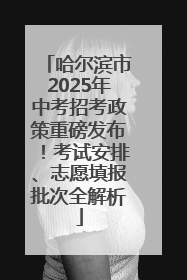 哈尔滨市2025年中考招考政策重磅发布！考试安排、志愿填报批次全解析