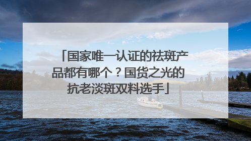 国家唯一认证的祛斑产品都有哪个？国货之光的抗老淡斑双料选手