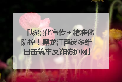 场景化宣传＋精准化防控！黑龙江鹤岗多维出击筑牢反诈防护网