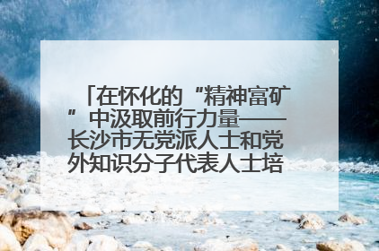 在怀化的“精神富矿”中汲取前行力量——长沙市无党派人士和党外知识分子代表人士培训班在怀化圆满举办
