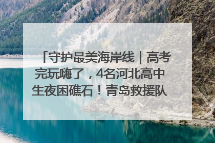 守护最美海岸线｜高考完玩嗨了，4名河北高中生夜困礁石！青岛救援队火速出动救上岸