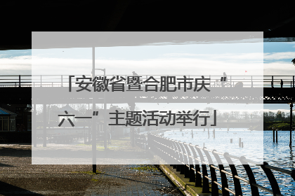 安徽省暨合肥市庆“六一”主题活动举行