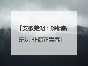 安徽芜湖：解锁新玩法 非遗正青春