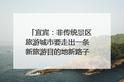 宜宾：非传统景区旅游城市要走出一条新旅游目的地新路子｜话锦绣·说安逸