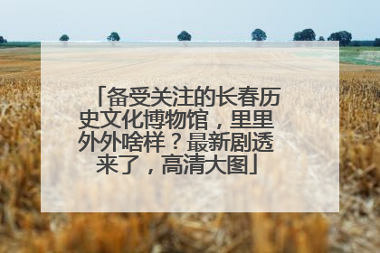 备受关注的长春历史文化博物馆，里里外外啥样？最新剧透来了，高清大图