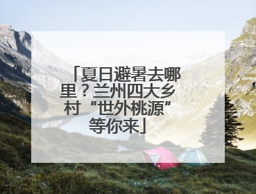 夏日避暑去哪里？兰州四大乡村“世外桃源”等你来