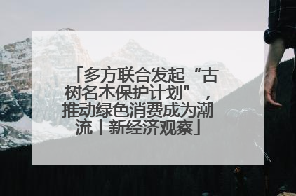 多方联合发起“古树名木保护计划”，推动绿色消费成为潮流丨新经济观察