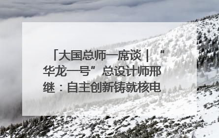 大国总师一席谈｜“华龙一号”总设计师邢继：自主创新铸就核电“国家名片”