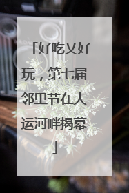 好吃又好玩，第七届邻里节在大运河畔揭幕