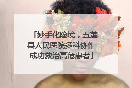 妙手化险境，五莲县人民医院多科协作成功救治高危患者
