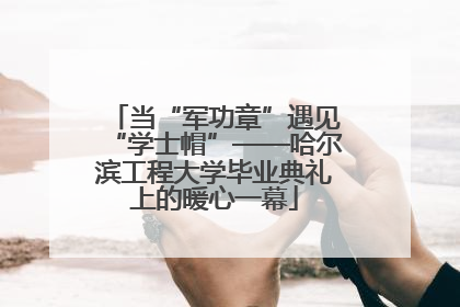 当“军功章”遇见“学士帽”——哈尔滨工程大学毕业典礼上的暖心一幕
