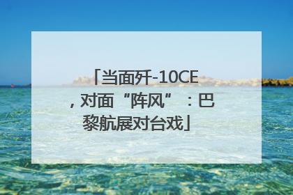 当面歼-10CE，对面“阵风”：巴黎航展对台戏