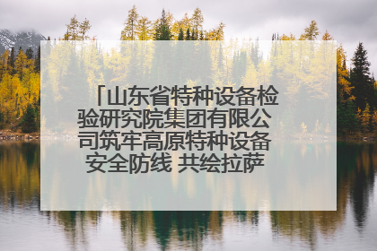 山东省特种设备检验研究院集团有限公司筑牢高原特种设备安全防线 共绘拉萨美好生活画卷