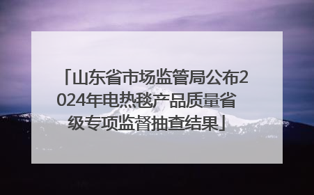 山东省市场监管局公布2024年电热毯产品质量省级专项监督抽查结果