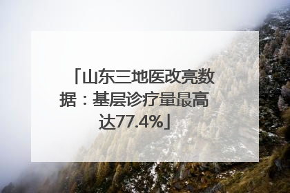 山东三地医改亮数据：基层诊疗量最高达77.4%