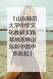 山东师范大学中华文化教研实践基地落地山东新中鲁中医医院