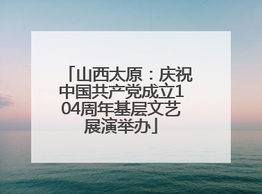山西太原：庆祝中国共产党成立104周年基层文艺展演举办