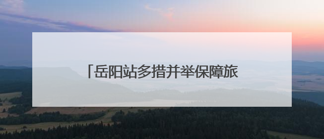 岳阳站多措并举保障旅客在端午节顺利出行