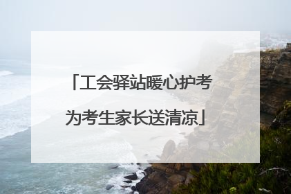 工会驿站暖心护考 为考生家长送清凉