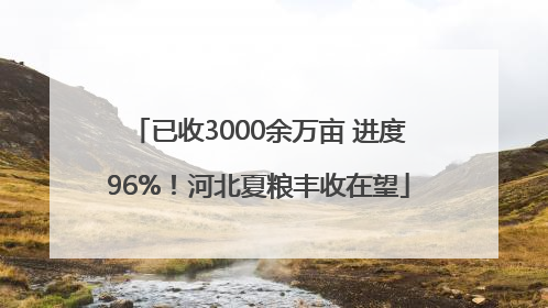 已收3000余万亩 进度96%！河北夏粮丰收在望