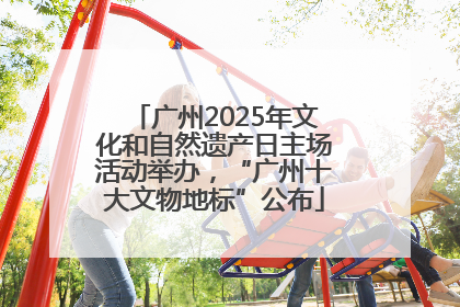 广州2025年文化和自然遗产日主场活动举办，“广州十大文物地标”公布