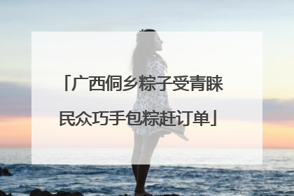 广西侗乡粽子受青睐 民众巧手包粽赶订单