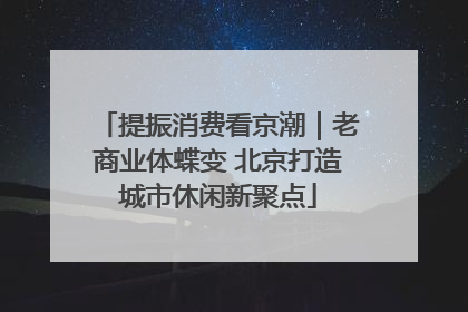 提振消费看京潮｜老商业体蝶变 北京打造城市休闲新聚点