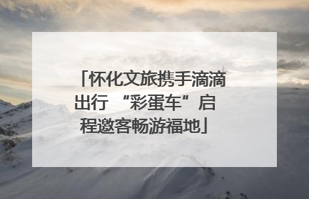 怀化文旅携手滴滴出行 “彩蛋车”启程邀客畅游福地