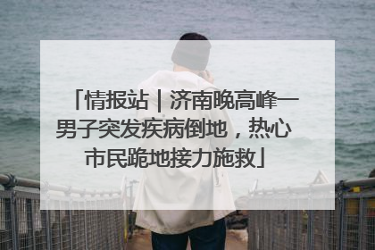 情报站｜济南晚高峰一男子突发疾病倒地，热心市民跪地接力施救