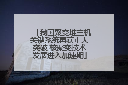 我国聚变堆主机关键系统再获重大突破 核聚变技术发展进入加速期