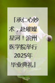 承仁心妙术，赴璀璨星河！滨州医学院举行2025年毕业典礼