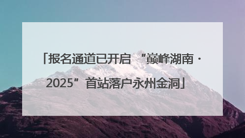 报名通道已开启 “巅峰湖南・2025”首站落户永州金洞
