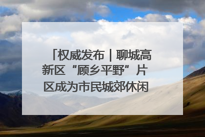 权威发布｜聊城高新区“顾乡平野”片区成为市民城郊休闲全新目的地