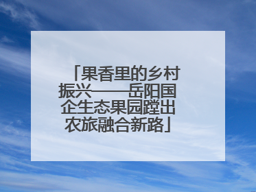 果香里的乡村振兴——岳阳国企生态果园蹚出农旅融合新路